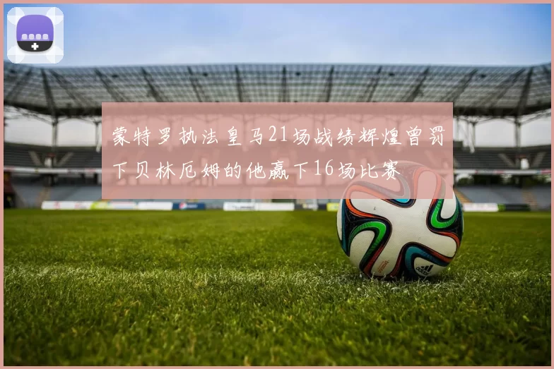 蒙特罗执法皇马21场战绩辉煌曾罚下贝林厄姆的他赢下16场比赛