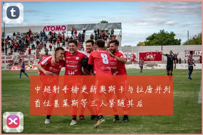 中超射手榜更新奥斯卡与拉唐并列首位基莱斯等三人紧随其后