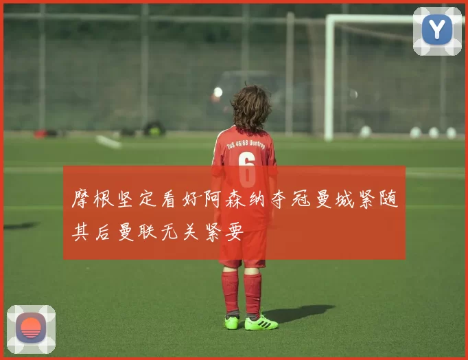 摩根坚定看好阿森纳夺冠曼城紧随其后曼联无关紧要
