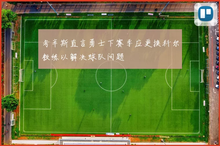 考辛斯直言勇士下赛季应更换科尔教练以解决球队问题