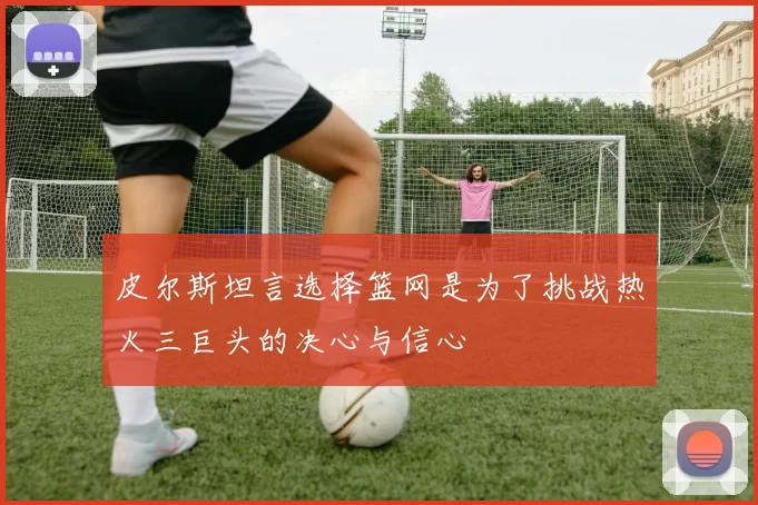 皮尔斯坦言选择篮网是为了挑战热火三巨头的决心与信心