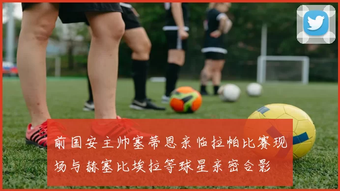 前国安主帅塞蒂恩亲临拉帕比赛现场与赫塞比埃拉等球星亲密合影