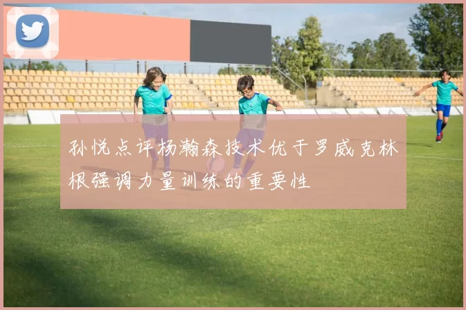 孙悦点评杨瀚森技术优于罗威克林根强调力量训练的重要性