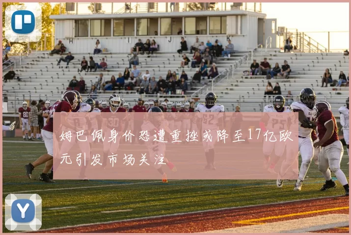 姆巴佩身价恐遭重挫或降至17亿欧元引发市场关注