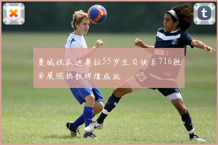 曼城祝瓜迪奥拉55岁生日快乐716胜率展现执教辉煌成就