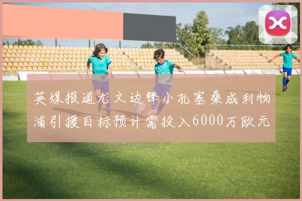 英媒报道尤文边锋小孔塞桑成利物浦引援目标预计需投入6000万欧元