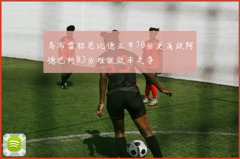 乌布雷称恩比德三节70分更高效阿德巴约83分难敌效率之争