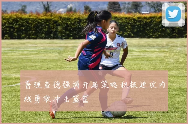 普理查德强调开局策略积极进攻内线勇敢冲击篮筐
