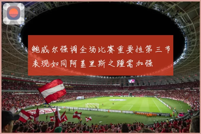 鲍威尔强调全场比赛重要性第三节表现如同阿基里斯之踵需加强