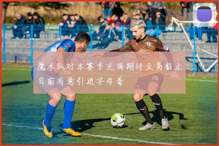 魔术队对本赛季充满期待交易截止日前有意引进字母哥