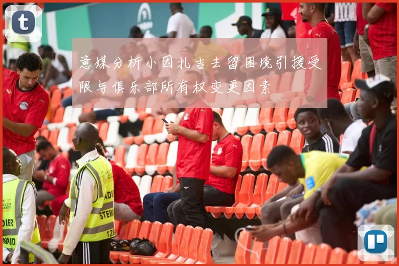 意媒分析小因扎吉去留困境引援受限与俱乐部所有权变更因素